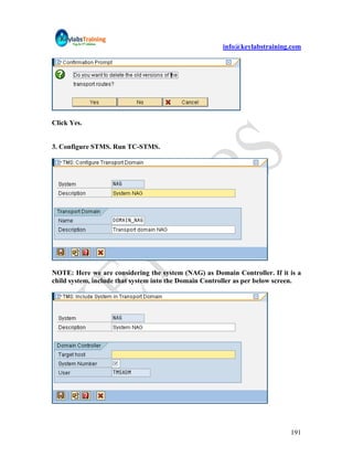 info@keylabstraining.com




Click Yes.


3. Configure STMS. Run TC-STMS.




NOTE: Here we are considering the system (NAG) as Domain Controller. If it is a
child system, include that system into the Domain Controller as per below screen.




                                                                             191
 