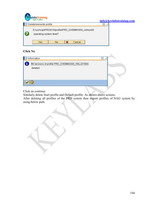 info@keylabstraining.com




Click No




Click on continue
Similarly delete Start profile and Default profile. As shown above screens.
After deleting all profiles of the PRD system then import profiles of NAG system by
using below path.




                                                                               194
 