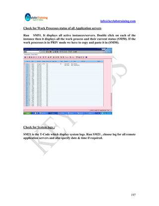 info@keylabstraining.com

Check for Work Processes status of all Application servers

Run SM51. It displays all active instances/servers. Double click on each of the
instance then it displays all the work process and their current status (SM50). If the
work processes is in PRIV mode we have to copy and paste it in (SM50).




Check for System logs :

SM21 is the T-Code which display system logs. Run SM21 , choose log for all remote
application servers and also specify date & time if required.




                                                                                  197
 