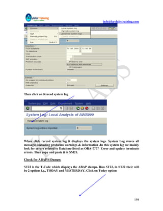 info@keylabstraining.com




Then click on Reread system log




When click reread system log it displays the system logs. System Log stores all
messages including problems warnings & information .In this system log we mainly
look for errors related to Database listed as ORA-???? Error and update terminate
errors. Then copy and paste it in SM21.

Check for ABAP/4 Dumps:

ST22 is the T-Code which displays the ABAP dumps. Run ST22, in ST22 their will
be 2 options i.e., TODAY and YESTERDAY. Click on Today option




                                                                             198
 