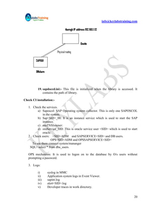 info@keylabstraining.com




          19. sapdoccd.ini:- This file is initialized when the library is accessed. It
              contains the path of library.

Check CI installation:-

   1. Check the services.
          a) Saposcol: SAP Operating system collector. This is only one SAPOSCOL
              in the system.
          b) Sap<SID>_00: It is an instance service which is used to start the SAP
              instance.
          c) oraTNSlistener:
          d) oraService_SID: This is oracle service user <SID> which is used to start
              oracle.
   2. Check users: <SID>ADM and SAPSERVICE<SID> and DB users.
                     OP$<SID>ADM and OP$SAPSERVICE<SID>
      To see them connect system/mananger
    SQL> select * from dba_users.

   OP$ mechanism: It is used to logon on to the database by O/s users without
   prompting a password.

   3. Logs:

          i)     syslog in MMC
          ii)    Application system logs in Event Viewer.
          iii)   sapint.log
          iv)    alert<SID>.log
          v)     Developer traces in work directory.


                                                                                   20
 