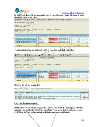 info@keylabstraining.com
in SM37 Job Logs. If one particular job is cancelled more than 20 times ,a mail
should be shoot to the client.




To check the job log select the job which is cancelled and click on job log




Below is the job log screen shot




Check for Database growth :

DB02 is the T-Code which displays the Current sizes of all the Tablespace. SAPDBA
is the tool used at OS Level to View size of the Table space. Below is the screen shot
CLICK on Refresh and then click on DB checks & updates histories



                                                                                  200
 