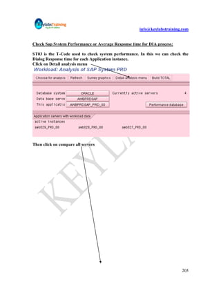 info@keylabstraining.com


Check Sap System Performance or Average Response time for DIA process:

ST03 is the T-Code used to check system performance. In this we can check the
Dialog Response time for each Application instance.
Click on Detail analysis menu




Then click on compare all servers




                                                                         205
 