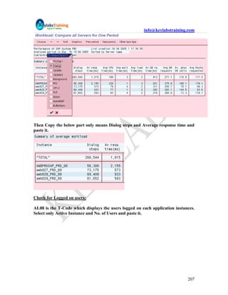 info@keylabstraining.com




Then Copy the below part only means Dialog steps and Average response time and
paste it.




Check for Logged on users:

AL08 is the T-Code which displays the users logged on each application instances.
Select only Active Instance and No. of Users and paste it.




                                                                             207
 
