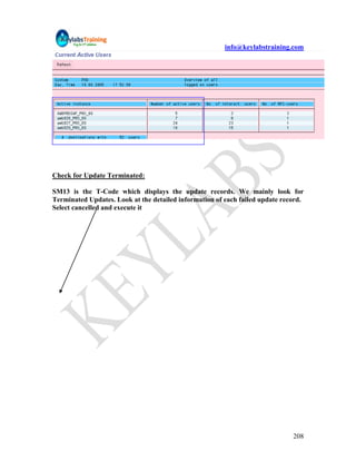 info@keylabstraining.com




Check for Update Terminated:

SM13 is the T-Code which displays the update records. We mainly look for
Terminated Updates. Look at the detailed information of each failed update record.
Select cancelled and execute it




                                                                              208
 