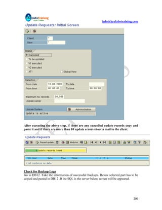 info@keylabstraining.com




After executing the above step, if there are any cancelled update records copy and
paste it and if there are more than 10 update errors shoot a mail to the client.




Check for Backup Logs
Go to DB12 .Take the information of successful Backups. Below selected part has to be
copied and pasted in DB12 .If the SQL is the server below screen will be appeared.




                                                                                 209
 