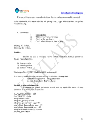 info@keylabstraining.com

   R3trans –d: It generates a trans.log in home directory where command is executed.

Note: sapstartsrv.exe: When we were not getting MMC. Type details of the SAP system
which is asking.



   4. Directories:
                     i)     usrsaptrans
                     ii)    SIDsysexerunsysprofiles
                     iii)   Check al the sap data…
                     iv)    Check all the folders in /oracle/SID

Starting R/3 system.
Stopping R/3 system.

Profiles:

           Profiles are used to configure various system parameters. For R/3 system we
have 3 types of profiles.

   1) Startup profile.
   2) Default profiles.
   3) Instance profile.

Startup profile: - START_DVEGMGS00_hostname.pfl

It is used to start i) database database startup executable-> strdbs.cmd
                    ii) Start message server. msg_server.exe
                    iii) Start dispatcher : disp+work.exe

Default profile: - (Default.pfl)
            It consists of global parameters which will be applicable across all the
instances in an R/3 system. It consists:

SAPSYSTEMNAME = S47
SAPDBHOST = lolla
rdisp/mshost = lolla
rdisp/sna_gateway = lolla
rdisp/sna_gw_service = sapgw00
rslg/collect_daemon/listen_port = 37
rslg/collect_daemon/talk_port = 13
rdisp/bufrefmode = sendoff,exeauto
ms/http_port = 8100


                                                                                       21
 