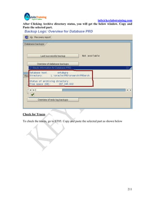 info@keylabstraining.com
After Clicking Archive directory status, you will get the below window. Copy and
Paste the selected part.




Check for Traces

To check the traces, go to ST05. Copy and paste the selected part as shown below




                                                                                   211
 