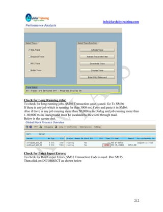 info@keylabstraining.com




Check for Long Running Jobs:
To check for long running jobs, SM66 Transaction code is used. Go To SM66
If there is any job which is running for than 3000 ms, Copy and paste it in SM66.
Also if there is any job running more than 50,000ms in Dialog and job running more than
1, 00,000 ms in Background must be escalated to the client through mail.
Below is the screen shot.




Check for Batch Input Errors:
To check for Batch input Errors, SM35 Transaction Code is used. Run SM35.
Then click on INCORRECT as shown below




                                                                                   212
 