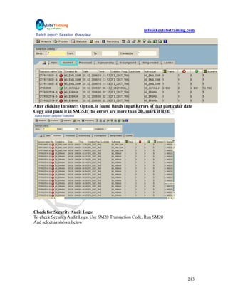 info@keylabstraining.com




After clicking Incorrect Option, if found Batch Input Errors of that particular date
Copy and paste it in SM35.If the errors are more than 20 , mark it RED




Check for Security Audit Logs:
To check Security Audit Logs, Use SM20 Transaction Code. Run SM20
And select as shown below




                                                                                 213
 