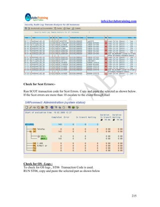 info@keylabstraining.com




Check for Scot Errors:-

Run SCOT transaction code for Scot Errors. Copy and paste the selected as shown below.
If the Scot errors are more than 10 escalate to the client through mail




Check for OS –Logs :
To check for OS logs , ST06 Transaction Code is used.
RUN ST06, copy and paste the selected part as shown below




                                                                                  215
 