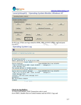 info@keylabstraining.com




In OS Logs, if there are logs related to DISK, SRV, EVENT LOGS, copy and paste
it in ST11 .




Check for Sap Buffers:
To check SAP Buffers, ST02 Transaction code is used.
Go to SM51, Double click on Central instance and run STO2. Copy and


                                                                                 217
 