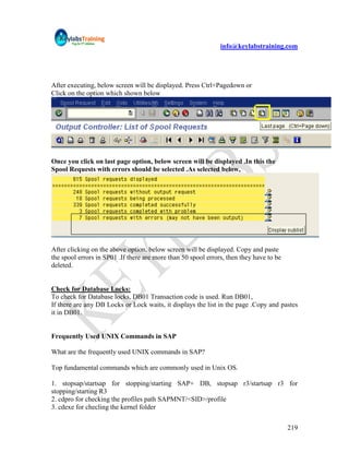 info@keylabstraining.com




After executing, below screen will be displayed. Press Ctrl+Pagedown or
Click on the option which shown below




Once you click on last page option, below screen will be displayed .In this the
Spool Requests with errors should be selected .As selected below,




After clicking on the above option, below screen will be displayed. Copy and paste
the spool errors in SP01 .If there are more than 50 spool errors, then they have to be
deleted.


Check for Database Locks:
To check for Database locks, DB01 Transaction code is used. Run DB01,
If there are any DB Locks or Lock waits, it displays the list in the page .Copy and pastes
it in DB01.


Frequently Used UNIX Commands in SAP

What are the frequently used UNIX commands in SAP?

Top fundamental commands which are commonly used in Unix OS.

1. stopsap/startsap for stopping/starting SAP+ DB, stopsap r3/startsap r3 for
stopping/starting R3
2. cdpro for checking the profiles path SAPMNT/<SID>/profile
3. cdexe for checling the kernel folder


                                                                                         219
 