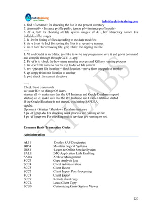 info@keylabstraining.com
4. find <filename> for checking the file in the present directory
5. dpmon pf= <Instance profile path>, jcmon pf=<instance profile path>
6. df -k, bdf for checking all file system usages; df -k ., bdf <directory name> For
individual file usages
7. ls -lrt for listing of files according to the date modified
8. du -a | sort -k 1n,1 for sorting the files in a recursive manner.
9. rm < file> for removing file, gzip <file> for zipping the file.
-----
1. VI and Gedit is an Editor, just like to write any programme save it and go to command
and compile through through GCC -o .cpp
2. Ps -ef is to check the how many running process and Kill any running process
3. tar -xvzf file name to run the zip folder of file content
4. mv <present file location> <fresh location> move from one path to another
5. cp coppy from one location to another
6. pwd check the current directory

-----
Check these commands.
su <user ID> to change OS users.
stopsap all -> make sure that the R/3 Instance and Oracle Database stopped
startsap all -> make sure that the R/3 Instance and Oracle Database started
If the Oracle Database is not started, tried using SAPDBA
sapdba
Options a - Startup / Shutdown Database instance
$ ps -ef | grep dw For checking work process are running or not.
$ ps -ef | grep ora For checking oracle services are running or not.


Common Basis Transaction Codes

Administration

AL11                  : Display SAP Directories
BD54                  :Maintain Logical Systems
OSS1                  : Logon to Online Service System
SALE                  :IMG Application Link Enabling
SARA                  :Archive Management
SCC3                  :Copy Analysis Log
SCC4                  :Client Administration
SCC5                  :Client Delete
SCC7                  :Client Import Post-Processing
SCC8                  :Client Export
SCC9                  :Remote client copy
SCCL                  :Local Client Copy
SCU0                  :Customizing Cross-System Viewer


                                                                                      220
 