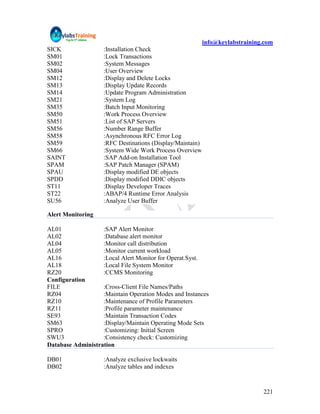 info@keylabstraining.com
SICK                :Installation Check
SM01                :Lock Transactions
SM02                :System Messages
SM04                :User Overview
SM12                :Display and Delete Locks
SM13                :Display Update Records
SM14                :Update Program Administration
SM21                :System Log
SM35                :Batch Input Monitoring
SM50                :Work Process Overview
SM51                :List of SAP Servers
SM56                :Number Range Buffer
SM58                :Asynchronous RFC Error Log
SM59                :RFC Destinations (Display/Maintain)
SM66                :System Wide Work Process Overview
SAINT               :SAP Add-on Installation Tool
SPAM                :SAP Patch Manager (SPAM)
SPAU                :Display modified DE objects
SPDD                :Display modified DDIC objects
ST11                :Display Developer Traces
ST22                :ABAP/4 Runtime Error Analysis
SU56                :Analyze User Buffer

Alert Monitoring

AL01               :SAP Alert Monitor
AL02               :Database alert monitor
AL04               :Monitor call distribution
AL05               :Monitor current workload
AL16               :Local Alert Monitor for Operat.Syst.
AL18               :Local File System Monitor
RZ20               :CCMS Monitoring
Configuration
FILE               :Cross-Client File Names/Paths
RZ04               :Maintain Operation Modes and Instances
RZ10               :Maintenance of Profile Parameters
RZ11               :Profile parameter maintenance
SE93               :Maintain Transaction Codes
SM63               :Display/Maintain Operating Mode Sets
SPRO               :Customizing: Initial Screen
SWU3               :Consistency check: Customizing
Database Administration

DB01                :Analyze exclusive lockwaits
DB02                :Analyze tables and indexes



                                                                               221
 