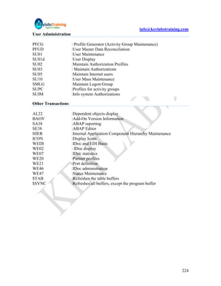 info@keylabstraining.com
User Administration

PFCG                  : Profile Generator (Activity Group Maintenance)
PFUD                  :User Master Data Reconciliation
SU01                  :User Maintenance
SU01d                 :User Display
SU02                  :Maintain Authorization Profiles
SU03                  : Maintain Authorizations
SU05                  :Maintain Internet users
SU10                  :User Mass Maintenance
SMLG                  :Maintain Logon Group
SUPC                  :Profiles for activity groups
SUIM                  :Info system Authorizations

Other Transactions

AL22                  :Dependent objects display
BAOV                  :Add-On Version Information
SA38                  :ABAP reporting
SE38                  :ABAP Editor
HIER                  :Internal Application Component Hierarchy Maintenance
ICON                  :Display Icons
WEDI                  :IDoc and EDI Basis
WE02                  : IDoc display
WE07                  :IDoc statistics
WE20                  :Partner profiles
WE21                  :Port definition
WE46                  :IDoc administration
WE47                  :Status Maintenance
$TAB                  :Refreshes the table buffers
$SYNC                 :Refreshes all buffers, except the program buffer




                                                                               224
 