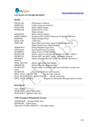 info@keylabstraining.com
SAP BASIS STANDARD REPORTS

BASIS
RSCOLL00            Performance Collector
RSBPCOLL            Collect Values for statistics
RSSNAPDL            Delete ABAP Dumps
RSTRFCER            Delete EXEC LUWs
                    Delete old jobs
RSBPSTDE            Delete old job statistics
RSBTCPRIDEL         Reorganization of Print Parameters for Background Jobs
RSPO1041            Delete old Spool Files
Delete XMI          -LOG Files
RSPO1043            Spool Data-Consistency check in Background (SP12)
                    Delete Central User Administration
RSBDCREO            Delete Old Batch input Files
SAPconnect:         Start Send Process Fax/Email
RSTBPDEL            Delete Entries in DBTABLOG
RSARFCER            Deletes entries in arfcstate and arfcdata for RFCs (ARFC)
RSTRFCES            Deletes tRFC and qRFC entries (arfcrstate, trfcqout)
RSTS0024            Deletes joblogheaders 4m TST01 that are older than jobs in
TBTCO
SBAL_DELETE    deletes application logs (balhdr)
RBDCPCLR       Deletes Obsolete change pointers
RSARFCEX       Retries entries in sm58 that may have failed due to temp conn
errors
RSARFCDL       Cleans up log file for sm58 transfers
RSN3_STAT_COLLECTOR-           Non R/3 Stat collector
RSAL_BATCH_TOOL_DISPATCHING - Job for monitoring
RSN3_AGGR_REORG                 Program for Starting the Reorganization Function


DATABASE
View v$tables
RSORADJV Select DBA tables
RSANAORA Analyze table stats

TMS (Transport Management System)
RDDNEWPP Schedule DDIC Jobs
RSTMSTIQ Adjust Queue
TMS_BCI_START_SERVICE - Automatic import




                                                                                 225
 