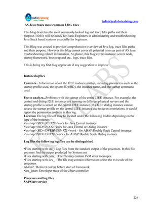info@keylabstraining.com
AS Java Stack most common LOG Files

This blog describes the most commonly looked log and trace files paths and their
purpose. I felt it will be handy for Basis Engineers in administering and troubleshooting
Java Stack based systems especially for beginners.

This Blog was created to provide comprehensive overview of Java log, trace files paths
and their purpose. However this blog cannot cover all potential items as part of AS Java
troubleshooting related information. At glance, this blog covers instance, server node,
startup framework, bootstrap and etc,. logs, trace files.

This is being my first blog appreciate if any suggestion to improve.


Instancelogfiles

Contents... Information about the J2EE instance startup, including parameters such as the
startup profile used, the system ID (SID), the instance name, and the startup command
used.

Use to analyze...Problems with the startup of the entire J2EE instance. For example, the
central and dialog J2EE instances are running on different physical servers and the
startup profile is stored on the central J2EE instance. If a J2EE dialog instance cannot
access the startup profile on the central J2EE instance due to access restrictions, it would
report the permission problem in this log.
Location The log files of may be located under the following folders depending on the
type of the instance:
•/usr/sap/<SID>/JC<XX>/work for Java Central instance
•/usr/sap/<SID>/J<XX>/work for Java Central or Dialog instance
•/usr/sap/<SID>/DVEBMGS<XX>/work - for ABAP/Double Stack Central instance
•/usr/sap/<SID>/D<XX>/work - for ABAP/Double Stack Dialog instance

Log files the following log files can be distinguished:

•Files starting with std_: Log files from the standard output of the processes. In this file
you may find the output produced by System.out
•Files starting with jvm_ :The file may contain JVM error messages.
•Files starting with dev_ : The file may contain information about the exit code of the
processes.
•stderr2 : Redirect out/err before start of framework
•dev_jstart: Developer trace of the JStart controller

Processes and log files
SAPStart service




                                                                                          226
 