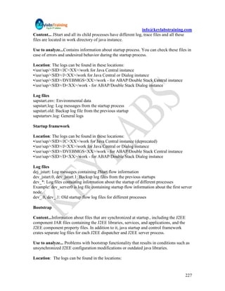 info@keylabstraining.com
Content... JStart and all its child processes have different log, trace files and all these
files are located in work directory of java instance.

Use to analyze...Contains information about startup process. You can check these files in
case of errors and undesired behavior during the startup process.

Location: The logs can be found in these locations:
•/usr/sap/<SID>/JC<XX>/work for Java Central instance
•/usr/sap/<SID>/J<XX>/work for Java Central or Dialog instance
•/usr/sap/<SID>/DVEBMGS<XX>/work - for ABAP/Double Stack Central instance
•/usr/sap/<SID>/D<XX>/work - for ABAP/Double Stack Dialog instance

Log files
sapstart.env: Environmental data
sapstart.log: Log messages from the startup process
sapstart.old: Backup log file from the previous startup
sapstartsrv.log: General logs

Startup framework

Location: The logs can be found in these locations:
•/usr/sap/<SID>/JC<XX>/work for Java Central instance (deprecated)
•/usr/sap/<SID>/J<XX>/work for Java Central or Dialog instance
•/usr/sap/<SID>/DVEBMGS<XX>/work - for ABAP/Double Stack Central instance
•/usr/sap/<SID>/D<XX>/work - for ABAP/Double Stack Dialog instance

Log files
dej_jstart: Log messages containing JStart flow information
dev_jstart.0, dev_jstart.1: Backup log files from the previous startups
dev_*: Log files containing information about the startup of different processes
Example: dev_server0 is log file containing startup flow information about the first server
node.
dev_.0, dev_.1: Old startup flow log files for different processes

Bootstrap

Content...Information about files that are synchronized at startup., including the J2EE
component JAR files containing the J2EE libraries, services, and applications, and the
J2EE component property files. In addition to it, java startup and control framework
crates separate log files for each J2EE dispatcher and J2EE server process.

Use to analyze... Problems with bootstrap functionality that results in conditions such as
unsynchronized J2EE configuration modifications or outdated java libraries.

Location: The logs can be found in the locations:


                                                                                       227
 