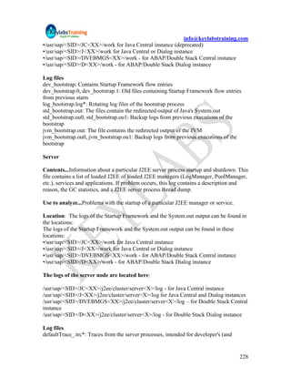 info@keylabstraining.com
•/usr/sap/<SID>/JC<XX>/work for Java Central instance (deprecated)
•/usr/sap/<SID>/J<XX>/work for Java Central or Dialog instance
•/usr/sap/<SID>/DVEBMGS<XX>/work - for ABAP/Double Stack Central instance
•/usr/sap/<SID>/D<XX>/work - for ABAP/Double Stack Dialog instance

Log files
dev_bootstrap: Contains Startup Framework flow entries
dev_bootstrap.0, dev_bootstrap.1: Old files containing Startup Framework flow entries
from previous starts
log_bootstrap.log*: Rotating log files of the bootstrap process
std_bootstrap.out: The files contain the redirected output of Java's System.out
std_bootstrap.ou0, std_bootstrap.ou1: Backup logs from previous executions of the
bootstrap
jvm_bootstrap.out: The file contains the redirected output of the JVM
jvm_bootstrap.ou0, jvm_bootstrap.ou1: Backup logs from previous executions of the
bootstrap

Server

Contents...Information about a particular J2EE server process startup and shutdown. This
file contains a list of loaded J2EE of loaded J2EE managers (LogManager, PoolManager,
etc.), services and applications. If problem occurs, this log contains a description and
reason, the GC statistics, and a J2EE server process thread dump.

Use to analyze...Problems with the startup of a particular J2EE manager or service.

Location: The logs of the Startup Framework and the System.out output can be found in
the locations:
The logs of the Startup Framework and the System.out output can be found in these
locations:
•/usr/sap/<SID>/JC<XX>/work for Java Central instance
•/usr/sap/<SID>/J<XX>/work for Java Central or Dialog instance
•/usr/sap/<SID>/DVEBMGS<XX>/work - for ABAP/Double Stack Central instance
•/usr/sap/<SID>/D<XX>/work - for ABAP/Double Stack Dialog instance

The logs of the server node are located here:

/usr/sap/<SID>/JC<XX>/j2ee/cluster/server<X>/log - for Java Central instance
/usr/sap/<SID>/J<XX>/j2ee/cluster/server<X>/log for Java Central and Dialog instances
/usr/sap/<SID>/DVEBMGS<XX>/j2ee/cluster/server<X>/log – for Double Stack Central
instance
/usr/sap/<SID>/D<XX>/j2ee/cluster/server<X>/log - for Double Stack Dialog instance

Log files
defaultTrace_.trc*: Traces from the server processes, intended for developer's (and


                                                                                      228
 
