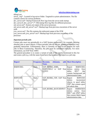 info@keylabstraining.com
debug) use.
server_.log*: Located in log-server folder. Targeted to system administrators. The file
contains entries for serious problems
dev_server.out*: Startup Framework flow logs from the server node startup
dev_server.0, dev_server*.1*: Old startup flow log files for different processes
std_server.out*: System.out output of the server processes
std_server.out0, std_server*.ou1*: Backup logs from previous executions of the server
node
jvm_server.out*: The file contains the redirected output of the JVM
jvm_server.ou0, jvm_server*.ou1*: Backup logs from previous executions of the
processes

Important periodic jobs
Certain jobs must run periodically in a SAP System production - for example, deleting
obsolete jobs or spool objects. If these periodic jobs do not run, system performance may
gradually deteriorate. Unfortunately, there is currently no easy-to-use support for such
jobs in Basis Customizing. Therefore, the jobs must be scheduled manually. For more
information, see SAP Note 16083.
The general procedure is to create a variant of each of the reports mentioned in this list
and create a job (e.g. with the name listed here) that contains this report as a job step.


Report                     Frequency Recomm.         Jobname,      add. Short Description
                                     Notes
RSBTCDEL                   Daily       SAP_REORG_JOBS,         Report      RSBTCDEL
                                       RSBTCDEL2 w/ SAP Note deletes entries from
                                       525933                  tables    BTC*       that
                                                               contain background job
                                                               administration data.
RSPO1043                   Daily       SAP_REORG_TSP, SAP Note Report        RSPO1043
                                       98065                   deletes      inconsistent
                                                               objects in spool tables
                                                               TSP* that contain spool
                                                               job admin data
RSBDCREO                   Daily       SAP_REORG_BATCHINPUT Report         RSBDCREO
                                                               deletes entries from
                                                               BDC* and APQ* tables
                                                               that contain Batch Input
                                                               administration data.




                                                                                      229
 