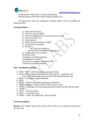 info@keylabstraining.com
      Startup profile in DI consists of startup of dispatcher.
      Instance profile in DI will be same as Instance profile of CI.

      The parameters which are configured in default profile will be overridden by
Instance profile.

Startup problems:

           1)  Check all the services.
           2)  Check for syslog in MMC.
           3)  Check for application log, system log in even viewer.
           4)  Check alert<SID>.log
           5)  Check memory.
           6)  Check all the environment variables.
           7)  Check all the executables.
           8)  Stderr0,1,2
                     7 & 8 files are available in
                  usrsap<SID>DVEBMGSwork directory
           9) Enough space is not available.
           10) Archive stuck
           11) Changes in profile parameters.
           12) Tablespace overflow.
           13) Check n/w connective between CI/DB.
           14) Kernal executable corrupted.

Post – Installation Activities:

   1) SICK / SM28 (SAP Installation Consistence Cheek)
   2) Slience (Used to install saplicense) Get hardware key -> saplicence –get
          Got to SAP market place get license key with the help hardware key.
   3. SE06 -> Click perform-post installation
   4. SR13
   5. SMLT :- Perform any additional language installation.
   6. RZ10 :- Utilities -> import profiles of all the active servers.
   7. SU01-> Create super user and change passwords of sap* and ddic and lock them.
   8. STMS
   9. SCC4 - > Client creation.
   10. SCCL -> Local client copy.
   11. SPRO -> Allow for customizing. SE38 and SE80


SAP GUI problems:

Reason: User couldn‟t logon to the system First, ask the user to send the screenshot of
the error msg.


                                                                                    23
 