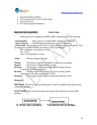 info@keylabstraining.com

   1.     Network Interface problem.
   2.     N/W connectivity b/w GUI & SAP system.
   3.     Check the entries.
   4.     GUI showing special characters.



PROCESS MANAGEMENT                             SM50/ SM66

          Work process list is displayed in SM50/ SM66. Each process has the following

- Serial Number        : Starts with 0 to n number (DEV_W0) in work directory
- Type of Process      : (DVEBS) Message and Gateway are not displayed
- Process PID : The identifier at OS level. It is used to kill the process at OS Level. They
are displayed as [DISP+WORK] on windows in the Task Manager.
        DW - dispatcher work process in UNIX
        0 to 11 [12]
        And 1 is for dispatcher 13 Total

-status          : Waiting, Stopper, Running

Waiting       : The process is waiting "Available" to serve the user request.
Stopped       : The process is stopped due to an error.
Running       : The process is executing the task (SM50 running with our
        Userid should not be considered)
On Hold       : The user request is on hold by process for waiting certain
        Resources on the other systems (RFC, CPIC)
Shutdown      : The process is killed/ shutdown but restart mode set to NO

Waiting for

PRIV Mode: The process goes into Heap mode. It will be completed only after the task
completion/ timeout.

SLEEP MODE: The work process goes into sleep mode waiting for resources (RFC
problem)




                                                                                         24
 