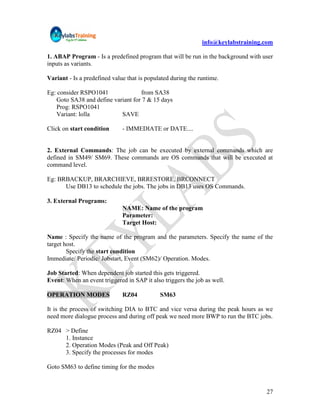 info@keylabstraining.com

1. ABAP Program - Is a predefined program that will be run in the background with user
inputs as variants.

Variant - Is a predefined value that is populated during the runtime.

Eg: consider RSPO1041              from SA38
   Goto SA38 and define variant for 7 & 15 days
   Prog: RSPO1041
   Variant: lolla          SAVE

Click on start condition      - IMMEDIATE or DATE....


2. External Commands: The job can be executed by external commands which are
defined in SM49/ SM69. These commands are OS commands that will be executed at
command level.

Eg: BRBACKUP, BRARCHIEVE, BRRESTORE, BRCONNECT
      Use DB13 to schedule the jobs. The jobs in DB13 uses OS Commands.

3. External Programs:
                              NAME: Name of the program
                              Parameter:
                              Target Host:

Name : Specify the name of the program and the parameters. Specify the name of the
target host.
        Specify the start condition
Immediate/ Periodic/ Jobstart, Event (SM62)/ Operation. Modes.

Job Started: When dependent job started this gets triggered.
Event: When an event triggered in SAP it also triggers the job as well.

OPERATION MODES               RZ04           SM63

It is the process of switching DIA to BTC and vice versa during the peak hours as we
need more dialogue process and during off peak we need more BWP to run the BTC jobs.

RZ04 > Define
     1. Instance
     2. Operation Modes (Peak and Off Peak)
     3. Specify the processes for modes

Goto SM63 to define timing for the modes


                                                                                   27
 