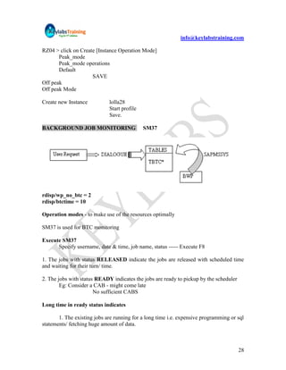 info@keylabstraining.com

RZ04 > click on Create [Instance Operation Mode]
       Peak_mode
       Peak_mode operations
       Default
                     SAVE
Off peak
Off peak Mode

Create new Instance          lolla28
                             Start profile
                             Save.

BACKGROUND JOB MONITORING                    SM37




rdisp/wp_no_btc = 2
rdisp/btctime = 10

Operation modes - to make use of the resources optimally

SM37 is used for BTC monitoring

Execute SM37
      Specify username, date & time, job name, status ----- Execute F8

1. The jobs with status RELEASED indicate the jobs are released with scheduled time
and waiting for their turn/ time.

2. The jobs with status READY indicates the jobs are ready to pickup by the scheduler
        Eg: Consider a CAB - might come late
                       No sufficient CABS

Long time in ready status indicates

       1. The existing jobs are running for a long time i.e. expensive programming or sql
statements/ fetching huge amount of data.



                                                                                        28
 