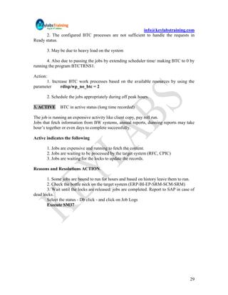 info@keylabstraining.com
       2. The configured BTC processes are not sufficient to handle the requests in
Ready status.

          3. May be due to heavy load on the system

       4. Also due to passing the jobs by extending scheduler time/ making BTC to 0 by
running the program BTCTRNS1.

Action:
      1. Increase BTC work processes based on the available resources by using the
parameter     rdisp/wp_no_btc = 2

          2. Schedule the jobs appropriately during off peak hours.

3. ACTIVE        BTC in active status (long time recorded)

The job is running an expensive activity like client copy, pay roll run.
Jobs that fetch information from BW systems, annual reports, dunning reports may take
hour‟s together or even days to complete successfully.

Active indicates the following

          1. Jobs are expensive and running to fetch the content.
          2. Jobs are waiting to be processed by the target system (RFC, CPIC)
          3. Jobs are waiting for the locks to update the records.

Reasons and Resolutions ACTION.

       1. Some jobs are bound to run for hours and based on history leave them to run.
       2. Check the bottle neck on the target system (ERP-BI-EP-SRM-SCM-SRM)
       3. Wait until the locks are released/ jobs are completed. Report to SAP in case of
dead locks.
       Select the status - Db click - and click on Job Logs
       Execute SM37




                                                                                      29
 