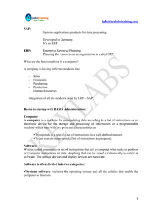 info@keylabstraining.com

SAP:
              Systems applications products for data processing.

              Developed in Germany.
              It‟s an ERP

ERP:          Enterprise Resource Planning.
              Planning the resources in an organization is called ERP.

What are the functionalities in a company?

A company is having different modules like

   -   Sales
   -   Financials
   -   Purchasing
   -   Production
   -   Human Resources

   Integration of all the modules done by ERP – SAP.


Basics to startup with BASIS Administration:

Computer
A computer is a machine for manipulating data according to a list of instructions or an
electronic device for the storage and processing of information or a programmable
machine which runs with two principal characteristics as

       It responds to a specific set of instructions in a well-defined manner.
       It can execute a prerecorded list of instructions (a program).

Software:
Written coded commands or set of instructions that tell a computer what tasks to perform
or Computer instructions or data. Anything that can be stored electronically is called as
software. The storage devices and display devices are hardware.

Software is often divided into two categories:

Systems software: Includes the operating system and all the utilities that enable the
computer to function.




                                                                                       3
 