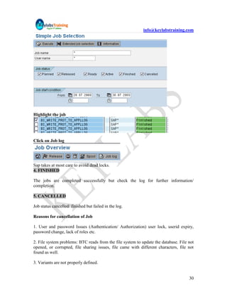 info@keylabstraining.com




Highlight the job




Click on Job log




Sap takes at most care to avoid dead locks.
4. FINISHED

The jobs are completed successfully but check the log for further information/
completion.

5. CANCELLED

Job status cancelled/ finished but failed in the log.

Reasons for cancellation of Job

1. User and password Issues (Authentication/ Authorization) user lock, userid expiry,
password change, lack of roles etc.

2. File system problems: BTC reads from the file system to update the database. File not
opened, or corrupted, file sharing issues, file came with different characters, file not
found as well.

3. Variants are not properly defined.


                                                                                     30
 