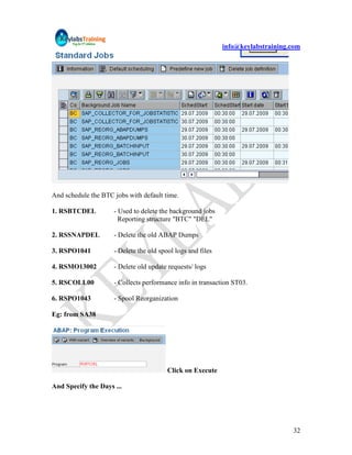 info@keylabstraining.com




And schedule the BTC jobs with default time.

1. RSBTCDEL          - Used to delete the background jobs
                       Reporting structure "BTC" "DEL"

2. RSSNAPDEL         - Delete the old ABAP Dumps

3. RSPO1041          - Delete the old spool logs and files

4. RSMO13002         - Delete old update requests/ logs

5. RSCOLL00          - Collects performance info in transaction ST03.

6. RSPO1043          - Spool Reorganization

Eg: from SA38




                                         Click on Execute

And Specify the Days ...




                                                                                  32
 