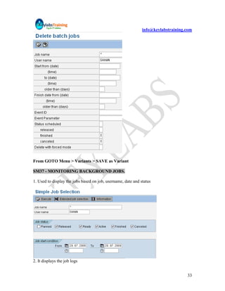 info@keylabstraining.com




From GOTO Menu > Variants > SAVE as Variant

SM37 - MONITORING BACKGROUND JOBS.

1. Used to display the jobs based on job, username, date and status




2. It displays the job logs


                                                                                   33
 