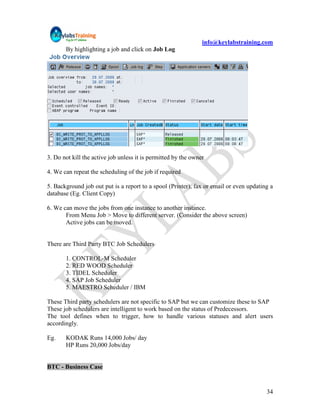 info@keylabstraining.com
       By highlighting a job and click on Job Log




3. Do not kill the active job unless it is permitted by the owner

4. We can repeat the scheduling of the job if required

5. Background job out put is a report to a spool (Printer), fax or email or even updating a
database (Eg. Client Copy)

6. We can move the jobs from one instance to another instance.
       From Menu Job > Move to different server. (Consider the above screen)
       Active jobs can be moved.


There are Third Party BTC Job Schedulers

       1. CONTROL-M Scheduler
       2. RED WOOD Scheduler
       3. TIDEL Scheduler
       4. SAP Job Scheduler
       5. MAESTRO Scheduler / IBM

These Third party schedulers are not specific to SAP but we can customize these to SAP
These job schedulers are intelligent to work based on the status of Predecessors.
The tool defines when to trigger, how to handle various statuses and alert users
accordingly.

Eg.    KODAK Runs 14,000 Jobs/ day
       HP Runs 20,000 Jobs/day


BTC - Business Case


                                                                                        34
 