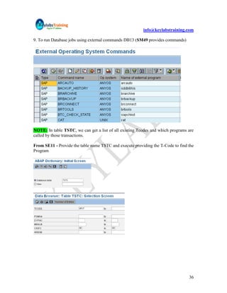 info@keylabstraining.com

9. To run Database jobs using external commands DB13 (SM49 provides commands)




NOTE: In table TSTC, we can get a list of all existing Tcodes and which programs are
called by those transactions.

From SE11 - Provide the table name TSTC and execute providing the T-Code to find the
Program




                                                                                 36
 