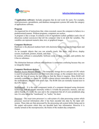 info@keylabstraining.com


Applications software: Includes programs that do real work for users. For example,
word processors, spreadsheets, and database management systems fall under the category
of applications software.

Program
An organized list of instructions that, when executed, causes the computer to behave in a
predetermined manner. Without programs, computers are useless.
A program is like a recipe. It contains a list of ingredients (called variables) and a list of
directions (called statements) that tell the computer what to do with the variables. The
variables can represent numeric data, text, or graphical images.

Computer Hardware
Hardware is the physical medium built with electronic technology lies between input and
Output.
As an example objects that you can actually touch, like disks, disk drives, display
screens, keyboards, printers, boards, and chips.
In contrast, software is untouchable. Software exists as ideas, concepts, and symbols, but
it has no substance.

The distinction between software and hardware is sometimes confusing because they are
so integrally linked.

Computer Hardware devices:
Random Access Memory (RAM) – The temporary storage device and part of CPU which
is used for program execution and short term data storage, so the computer does not have
to take the time to access the hard drive to find the file(s) it requires. More RAM will
normally contribute to a faster PC. RAM is almost always removable as it sits in slots in
the motherboard, attached with small clips. The RAM slots are normally located next to
the CPU socket.

Motherboard – It is the main component inside of a computer designed using electronic
technology with all circuits internally within it. It holds the processor, memory, and any
add-in boards. It's inside the case and is the component that all of your peripherals plug
into. It is also called the "mainboard," or, "mobo," for short.

Processor - The exact term processor is a sub-system of a data processing system which
processes received information after it has been encoded into data by the input sub-
system. These data are then processed by the processing sub-system before being sent to
the output sub-system where they are decoded back into information. However it is
usually termed as the microprocessor, the brains of the modern day computers.




                                                                                            4
 
