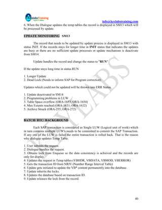 info@keylabstraining.com
6. When the Dialogue updates the temp tables the record is displayed in SM13 which will
be processed by update.

UPDATE MONITORING SM13

        The record that needs to be updated by update process is displayed in SM13 with
status INIT. If the records stays for longer time in INIT status that indicates the updates
are busy or there are no sufficient update processes or update mechanism is deactivate
from SM14.

       Update handles the record and change the status to "RUN"

If the update stays long time in status RUN

1. Longer Update
2. Dead Lock (Needs to inform SAP for Program correction)

Updates which could not be updated will be thrown into ERR Status.

1. Update deactivated in SM14
2. Programming problems in LUW
3. Table Space overflow (ORA-1653; ORA-1654)
4. Max Extents reached (ORA-1631; ORA-1632)
5. Archive Struck (ORA-255; ORA-272)


BATCH/ BTC/ BACKGROUND

        Each SAP transaction is considered as Single LUW (Logical unit of work) which
in turn contains multiple LUW's needs to be committed to commit the SAP Transaction.
If any one of the LUW is failed the entire transaction is rolled back. That is the reason
why dialogue updates Temp Table.

1. User submits the request.
2. Dialogue handles the request.
3. Obtains lock from Enqueue so the data consistency is achieved and the records are
only for display.
4. Updates the request in Temp tables (VBHDR, VBDATA, VBMOD, VBERROR)
5. Gets the transaction ID from NRIV (Number Range Interval Table)
6. Update gets initiated to update the VB* content permanently into the database.
7. Update inherits the locks.
8. Updates the database based on transaction ID.
9. Update releases the lock from the record.




                                                                                        40
 