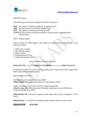 info@keylabstraining.com


UPDATE Statuses.

The following are the statuses displayed in SM13 Transaction.

INIT The record is waiting to update by an update process.
ERR The record runs in to an Error (Update Error)
RUN The update is executing the record into DB
AUTO The error records are reprocessed after a system restart/ update activation
     Automatically.

SM13 - Repeat Update

Used to repeat the ERR updates. The update are terminated or cancelled due to the
following reasons

1. Table space overflow
2. Max Extents reached
3. Archive struck
4. Programmatically Error
5. Update Deactivation (SM14)

                      Running updates during deactivation

DEACTIVATE -----------> THROWS TO ERROR -------------> GOES TO AUTO

At this point of time we need to select the update (put a check mark of the update from
SM13) and click on [Repeat Update]

Refer modules from SM13

The updates can be repeated with status ERR
Rdisp/vbmail = 1 to send email to the users if an update is failed.

Update mechanism can be deactivated by setting the parameter
rdisp/vb_stop_active=0 to deactivate the update mechanism in case of DB errors.
It can be activated from SM14.

rdisp/vbdelete=30 to delete the update records older than 30 days irrespective of the
status.

Rdisp/vbreorg =1 to delete the incomplete update request during a system restart.

Report in SA38        RSM13002


                                                                                    41
 