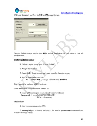 info@keylabstraining.com
Click on Groups > and Provide SID and Message Server.




We can find the Active servers from SM51 and on db click on the Host name to view all
the Processes.

CONFIGURING SMLG

       1. Define a logon group from TCode SMLG

       2. Assign the instance.

       3. Open GUI > Select groups and create entry by choosing group.

       4. Add an entry in etc/ services
              As      sampsDEV (Message Server Name) 3200/tcp

Entry should be made on all GUI systems.

Note: The load is calculated based on in ST07

       5. create a file sapmsg.ini if not exists from (x:windows)
        Sapmsg.ini > open [MESSAGE SERVER]
                              DEV = <hostname>

Mechanism

       1. User communicates using GUI.

       2. sapmsg.ini gets evaluated and checks the port in etcservices to communicate
with the message server.


                                                                                   43
 