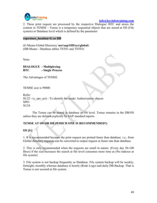 info@keylabstraining.com
2. These print request are processed by the respective Dialogue/ BTC and stores the
content in TEMSE - Temse is a temporary sequential objects that are stored at OS (File
system) or Database level which is defined by the parameter

rspo/store_location=G or DB

(G Means Global Directory usrsapSIDsysglobal)
(DB Means - Database tables TST01 and TST03)


Note:

DIALOGUE - Multiplexing
BTC      - Single Process

The Advantages of TEMSE.


TEMSE size is 99000

Refer:
SU22 - (s_spo_act) - To identify the tcode/ Authorization objects
SP01
SU24

        The Temse can be stored in database or OS level. Temse remains in the DB/OS
unless they are deleted explicitly by SAP standard reports.

TEMSE AT OS OR DB (WHICH ONE IS RECOMMENDED?)

OS [G]

1. It is recommended because the print request are printed faster than database. i.e., from
Global directory requests can be converted to output request at faster rate than database.

2. This is only recommended when the requests are small in nature. (Every day 50-100
Docs) if the size increases the search at file level consumes more time as (No indexes at
file system)

3. File system is not backup frequently as Database. File system backup will be weekly,
fortnight, monthly whereas database is hourly (Redo Logs) and daily DB Backup. That is
Temse is not secured at file system.




                                                                                        48
 