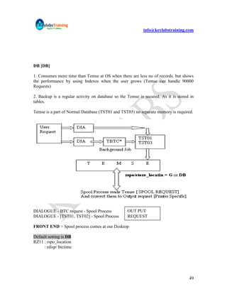 info@keylabstraining.com




DB [DB]

1. Consumes more time than Temse at OS when there are less no of records. but shows
the performance by using Indexes when the user grows (Temse can handle 90000
Requests)

2. Backup is a regular activity on database so the Temse is secured. As it is stored in
tables.

Temse is a part of Normal Database (TST01 and TST03) no separate memory is required.




DIALOGUE - BTC request - Spool Process             OUT PUT
DIALOGUE - [TST01, TST02] - Spool Process          REQUEST

FRONT END > Spool process comes at our Desktop

Default setting is DB
RZ11 : rspo_location
     : rdisp/ btctime




                                                                                    49
 