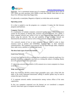 info@keylabstraining.com
Hard disk – Its is a permanent storage area of a computer and a hardware device part of
CPU which can store anywhere from 20MB to more than 200GB. Hard disks are also
from 10 to 100 times faster than floppy disks.

It is physically a round plate, Magnetic or Optical, on which data can be encoded.

Operating system

It is what is needed to run the programs on a computer. It makes the link between
programs and hardware.

Computer Network
It is combination of multiple computers connected together using a telecommunication
system for the purpose of sharing data, resources and communication. For a while, a
home computer network may consist of two or more computers that share files and a
printer using the network. The size and scalability of any computer network are
determined by the hardware used as well as which protocols are being implemented.

 Or a network consists of two or more computers that are linked in order to share
resources (such as printers and CD-ROMs), exchange files, or allow electronic
communications. The computers on a network may be linked through cables, telephone
lines, radio waves, satellites, or infrared light beams.

The three basic types of networks include:

Local Area Network:

A Local Area Network (LAN) is a network that is confined to a relatively small area. It is
generally limited to a geographic area such as a writing lab, school, or building. Rarely
are LAN computers more than a mile apart.

 A local area network (often called a LAN) connects two or more computers in a house
or an office.

Wide Area Network:

Wide Area Networks (WANs) connect larger geographic areas, such a Solar Soft, the
India, or the world. Dedicated transoceanic cabling or satellite uplinks may be used to
connect this type of network.

 A corporate network enables communication among various offices of the same
organization.

In fact, two computers connected over the Internet are not considered a computer
network. Some basic types of computer networks include:


                                                                                        5
 