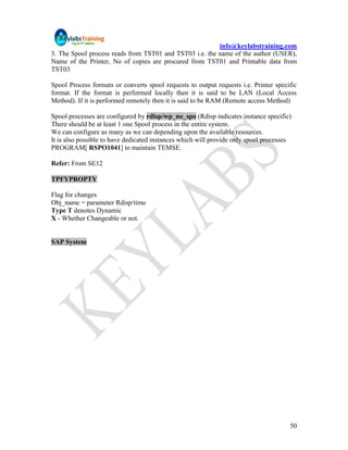 info@keylabstraining.com
3. The Spool process reads from TST01 and TST03 i.e. the name of the author (USER),
Name of the Printer, No of copies are procured from TST01 and Printable data from
TST03

Spool Process formats or converts spool requests to output requests i.e. Printer specific
format. If the format is performed locally then it is said to be LAN (Local Access
Method). If it is performed remotely then it is said to be RAM (Remote access Method)

Spool processes are configured by rdisp/wp_no_spo (Rdisp indicates instance specific)
There should be at least 1 one Spool process in the entire system.
We can configure as many as we can depending upon the available resources.
It is also possible to have dedicated instances which will provide only spool processes
PROGRAM[ RSPO1041] to maintain TEMSE.

Refer: From SE12

TPFYPROPTY

Flag for changes
Obj_name = parameter Rdisp/time
Type T denotes Dynamic
X - Whether Changeable or not.


SAP System




                                                                                      50
 