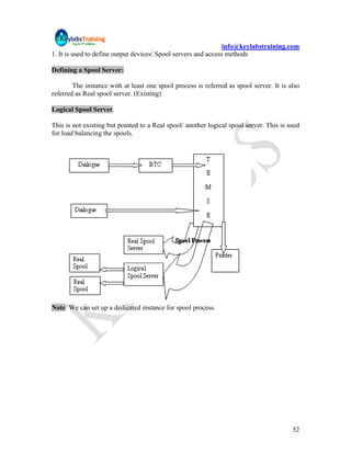 info@keylabstraining.com
1. It is used to define output devices/ Spool servers and access methods

Defining a Spool Server:

        The instance with at least one spool process is referred as spool server. It is also
referred as Real spool server. (Existing)

Logical Spool Server.

This is not existing but pointed to a Real spool/ another logical spool server. This is used
for load balancing the spools.




Note: We can set up a dedicated instance for spool process.




                                                                                         52
 