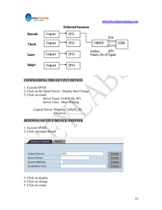 info@keylabstraining.com




CONFIGURING THE OUT PUT DEVICE.

1. Execute SPAD
2. Click on the Spool Server - Display then Change
3. Click on create
               Server Name: LOGICAL SP1
               Server Class : Mass Printing

       Logical Server: Mapping : lolla28_00
                      Alt server: ......................

DEFINING OUTPUT DEVICE/ PRINTER

1. Execute SPAD
2. Click on output device




3. Click on display
4. Click on change
5. Click on create



                                                                                53
 