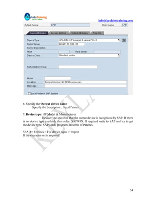 info@keylabstraining.com




6. Specify the Output device name
       Specify the description : Local Printer

7. Device type: HP Model & Manufacturer
                Device type specifies that the output device is recognized by SAP. If there
is no device type available then select SAPWIN. If required write to SAP and try to get
the device type. SAP sends programs in terms of Patches.

SPAD > Utilities > For device types > Import
If the character set is required.




                                                                                        54
 