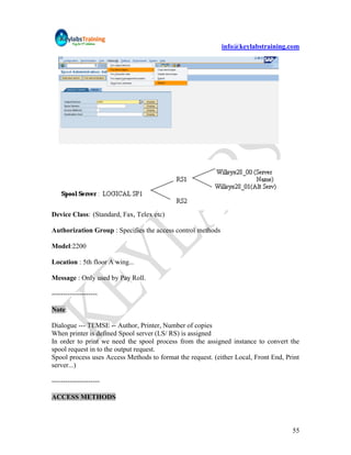 info@keylabstraining.com




Device Class: (Standard, Fax, Telex etc)

Authorization Group : Specifies the access control methods

Model:2200

Location : 5th floor A wing...

Message : Only used by Pay Roll.

--------------------

Note:

Dialogue --- TEMSE -- Author, Printer, Number of copies
When printer is defined Spool server (LS/ RS) is assigned
In order to print we need the spool process from the assigned instance to convert the
spool request in to the output request.
Spool process uses Access Methods to format the request. (either Local, Front End, Print
server...)

---------------------

ACCESS METHODS



                                                                                     55
 