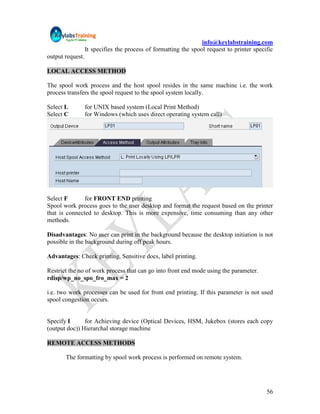 info@keylabstraining.com
                  It specifies the process of formatting the spool request to printer specific
output request.

LOCAL ACCESS METHOD

The spool work process and the host spool resides in the same machine i.e. the work
process transfers the spool request to the spool system locally.

Select L          for UNIX based system (Local Print Method)
Select C          for Windows (which uses direct operating system call)




Select F       for FRONT END printing
Spool work process goes to the user desktop and format the request based on the printer
that is connected to desktop. This is more expensive, time consuming than any other
methods.

Disadvantages: No user can print in the background because the desktop initiation is not
possible in the background during off peak hours.

Advantages: Check printing, Sensitive docs, label printing.

Restrict the no of work process that can go into front end mode using the parameter.
rdisp/wp_no_spo_fro_max = 2

i.e. two work processes can be used for front end printing. If this parameter is not used
spool congestion occurs.


Specify I      for Achieving device (Optical Devices, HSM, Jukebox (stores each copy
(output doc)) Hierarchal storage machine

REMOTE ACCESS METHODS

       The formatting by spool work process is performed on remote system.




                                                                                           56
 