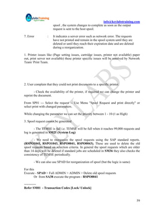 info@keylabstraining.com
                      spool , the system changes to complete as soon as the output
                      request is sent to the host spool.

7. Error          :   It indicates a server error such as network error. The requests
                      have not printed and remain in the spool system until they are
                      deleted or until they reach their expiration date and are deleted
                      during a reorganization.

1. Printer issues like (Page setting issues, cartridge issues, printer not available) paper
out, print server not available) these printer specific issues will be resolved by Network
Team/ Print Team.




2. User complain that they could not print documents to a specific printer.

        - Check the availability of the printer, if required we can change the printer and
reprint the document.

From SP01 --- Select the request -- Use Menu "Spool Request and print directly" or
select print with changed parameters.

While changing the parameter we can set the priority between 1 - 10 (1 as High)

3. Spool request cannot be generated

        - The TEMSE is full i.e. TEMSE will be full when it reaches 99,000 requests and
log is generated in SM21 (System Log)

        - We need to reorganize the spool requests using the SAP standard reports.
(RSPO1041, RSPO1043, RSPO0041, RSPO0043). These are used to delete the old
spool requests based on selection criteria. In general the spool requests which are older
than 14 days will be deleted if standard jobs are scheduled in SM36 they also checks the
consistency of TEMSE periodically.

       - We can also use SPAD for reorganization of spool (but the logic is same)

For this
Execute - SPAD > Full ADMIN > ADMIN > Delete old spool requests
        Or from SA38 execute the program - RSPO0041

-----------
Refer SM01 - Transaction Codes [Lock/ Unlock]


                                                                                          59
 